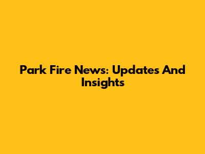 Park Fire News: Updates And Insights