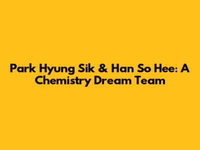 Park Hyung Sik & Han So Hee: A Chemistry Dream Team