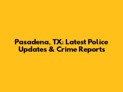 Pasadena, TX: Latest Police Updates & Crime Reports
