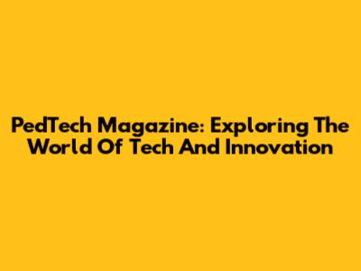 PedTech Magazine: Exploring The World Of Tech And Innovation
