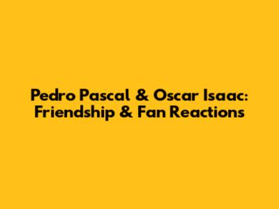 Pedro Pascal & Oscar Isaac: Friendship & Fan Reactions