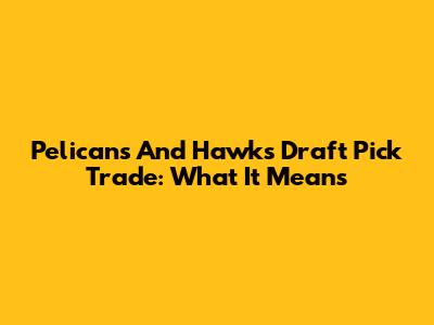Pelicans And Hawks Draft Pick Trade: What It Means