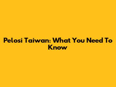 Pelosi Taiwan: What You Need To Know