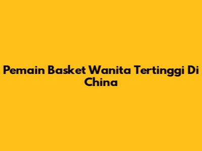 Pemain Basket Wanita Tertinggi Di China