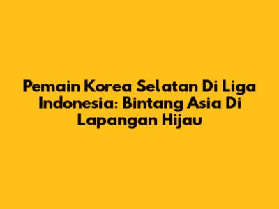 Pemain Korea Selatan Di Liga Indonesia: Bintang Asia Di Lapangan Hijau