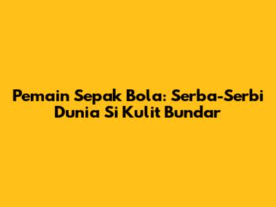 Pemain Sepak Bola: Serba-Serbi Dunia Si Kulit Bundar