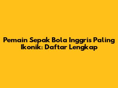 Pemain Sepak Bola Inggris Paling Ikonik: Daftar Lengkap