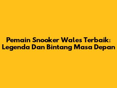 Pemain Snooker Wales Terbaik: Legenda Dan Bintang Masa Depan