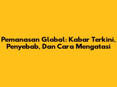 Pemanasan Global: Kabar Terkini, Penyebab, Dan Cara Mengatasi