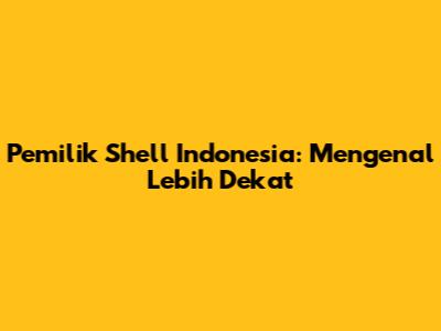 Pemilik Shell Indonesia: Mengenal Lebih Dekat