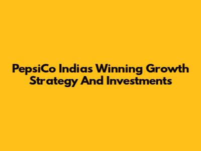PepsiCo India's Winning Growth Strategy And Investments