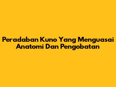 Peradaban Kuno Yang Menguasai Anatomi Dan Pengobatan