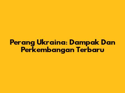 Perang Ukraina: Dampak Dan Perkembangan Terbaru