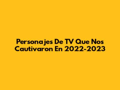 Personajes De TV Que Nos Cautivaron En 2022-2023
