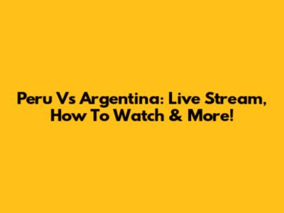 Peru Vs Argentina: Live Stream, How To Watch & More!