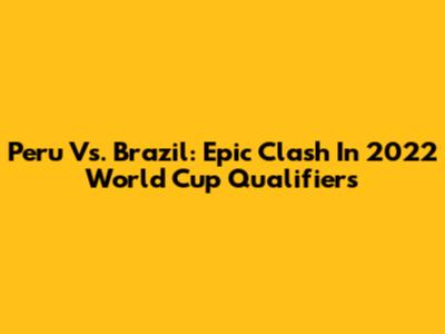 Peru Vs. Brazil: Epic Clash In 2022 World Cup Qualifiers