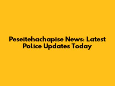 Peseitehachapise News: Latest Police Updates Today