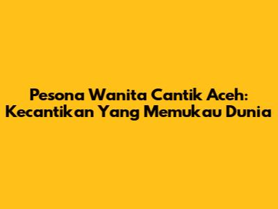 Pesona Wanita Cantik Aceh: Kecantikan Yang Memukau Dunia