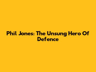 Phil Jones: The Unsung Hero Of Defence