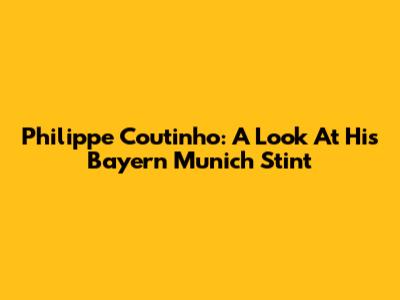 Philippe Coutinho: A Look At His Bayern Munich Stint