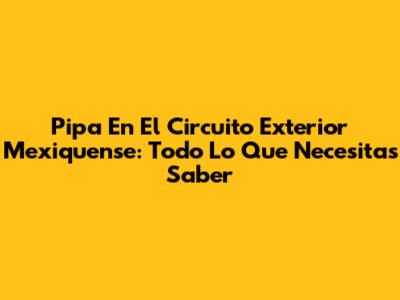 Pipa En El Circuito Exterior Mexiquense: Todo Lo Que Necesitas Saber