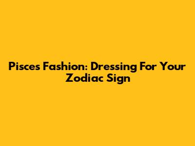 Pisces Fashion: Dressing For Your Zodiac Sign