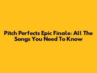 Pitch Perfect's Epic Finale: All The Songs You Need To Know