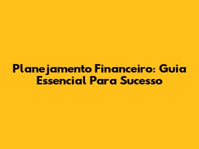 Planejamento Financeiro: Guia Essencial Para Sucesso