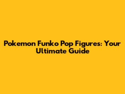 Pokemon Funko Pop Figures: Your Ultimate Guide