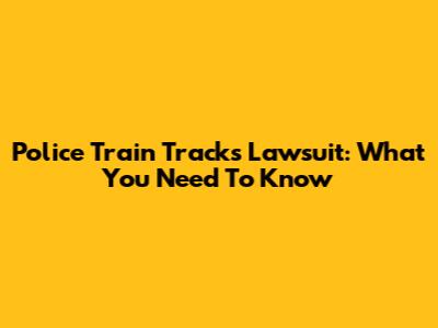 Police Train Tracks Lawsuit: What You Need To Know
