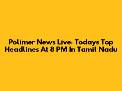 Polimer News Live: Today's Top Headlines At 8 PM In Tamil Nadu