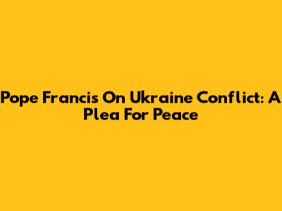 Pope Francis On Ukraine Conflict: A Plea For Peace
