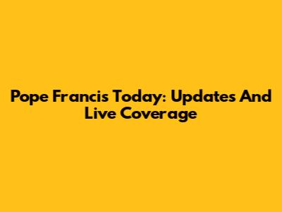 Pope Francis Today: Updates And Live Coverage