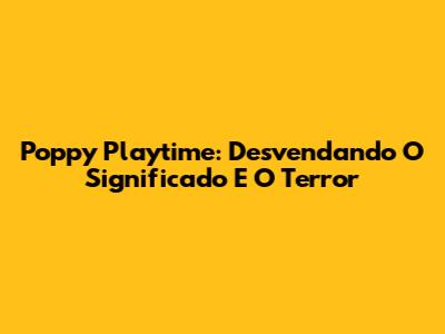 Poppy Playtime: Desvendando O Significado E O Terror