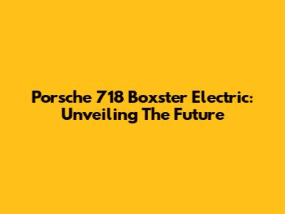 Porsche 718 Boxster Electric: Unveiling The Future
