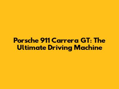 Porsche 911 Carrera GT: The Ultimate Driving Machine