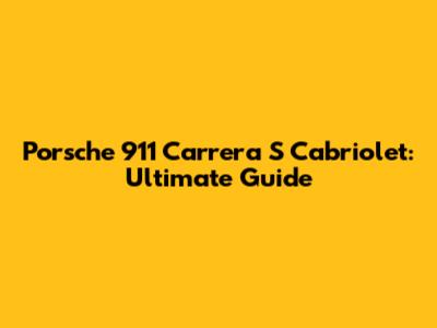 Porsche 911 Carrera S Cabriolet: Ultimate Guide