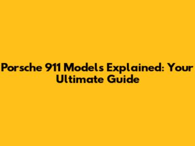 Porsche 911 Models Explained: Your Ultimate Guide