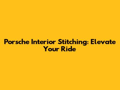 Porsche Interior Stitching: Elevate Your Ride