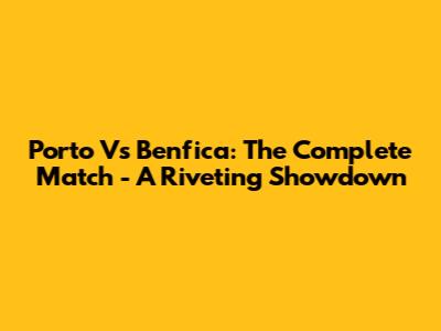 Porto Vs Benfica: The Complete Match - A Riveting Showdown