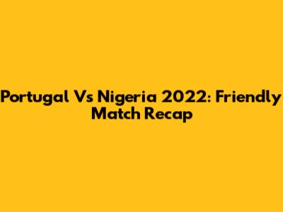 Portugal Vs Nigeria 2022: Friendly Match Recap