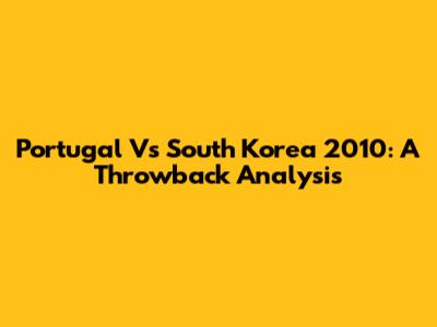 Portugal Vs South Korea 2010: A Throwback Analysis