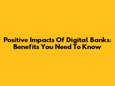 Positive Impacts Of Digital Banks: Benefits You Need To Know