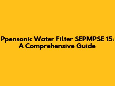 Ppensonic Water Filter SEPMPSE 15: A Comprehensive Guide