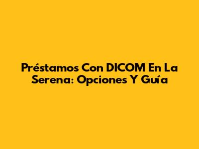 Préstamos Con DICOM En La Serena: Opciones Y Guía