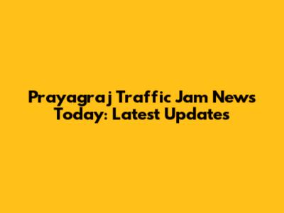 Prayagraj Traffic Jam News Today: Latest Updates