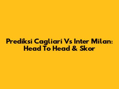Prediksi Cagliari Vs Inter Milan: Head To Head & Skor