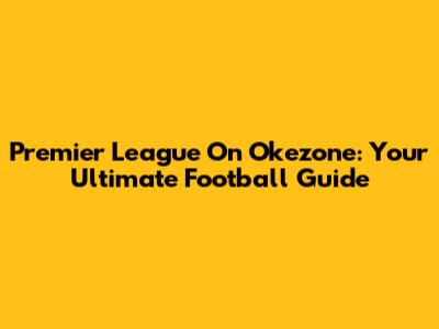 Premier League On Okezone: Your Ultimate Football Guide