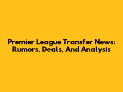 Premier League Transfer News: Rumors, Deals, And Analysis