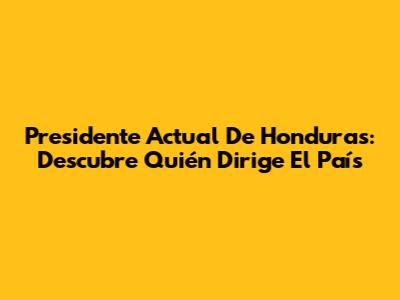 Presidente Actual De Honduras: Descubre Quién Dirige El País